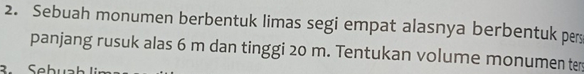 Sebuah monumen berbentuk limas segi empat alasnya berbentuk pers 
panjang rusuk alas 6 m dan tinggi 20 m. Tentukan volume monumen ter