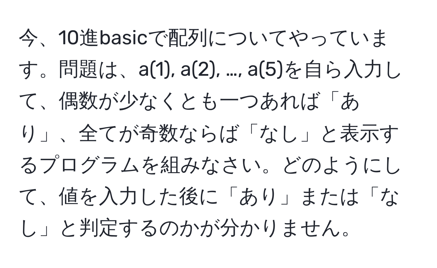 今、10進basicで配列についてやっています。問題は、a(1), a(2), …, a(5)を自ら入力して、偶数が少なくとも一つあれば「あり」、全てが奇数ならば「なし」と表示するプログラムを組みなさい。どのようにして、値を入力した後に「あり」または「なし」と判定するのかが分かりません。