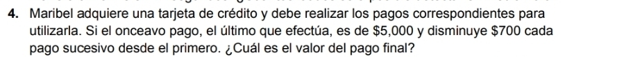 Maribel adquiere una tarjeta de crédito y debe realizar los pagos correspondientes para 
utilizarla. Si el onceavo pago, el último que efectúa, es de $5,000 y disminuye $700 cada 
pago sucesivo desde el primero. ¿Cuál es el valor del pago final?