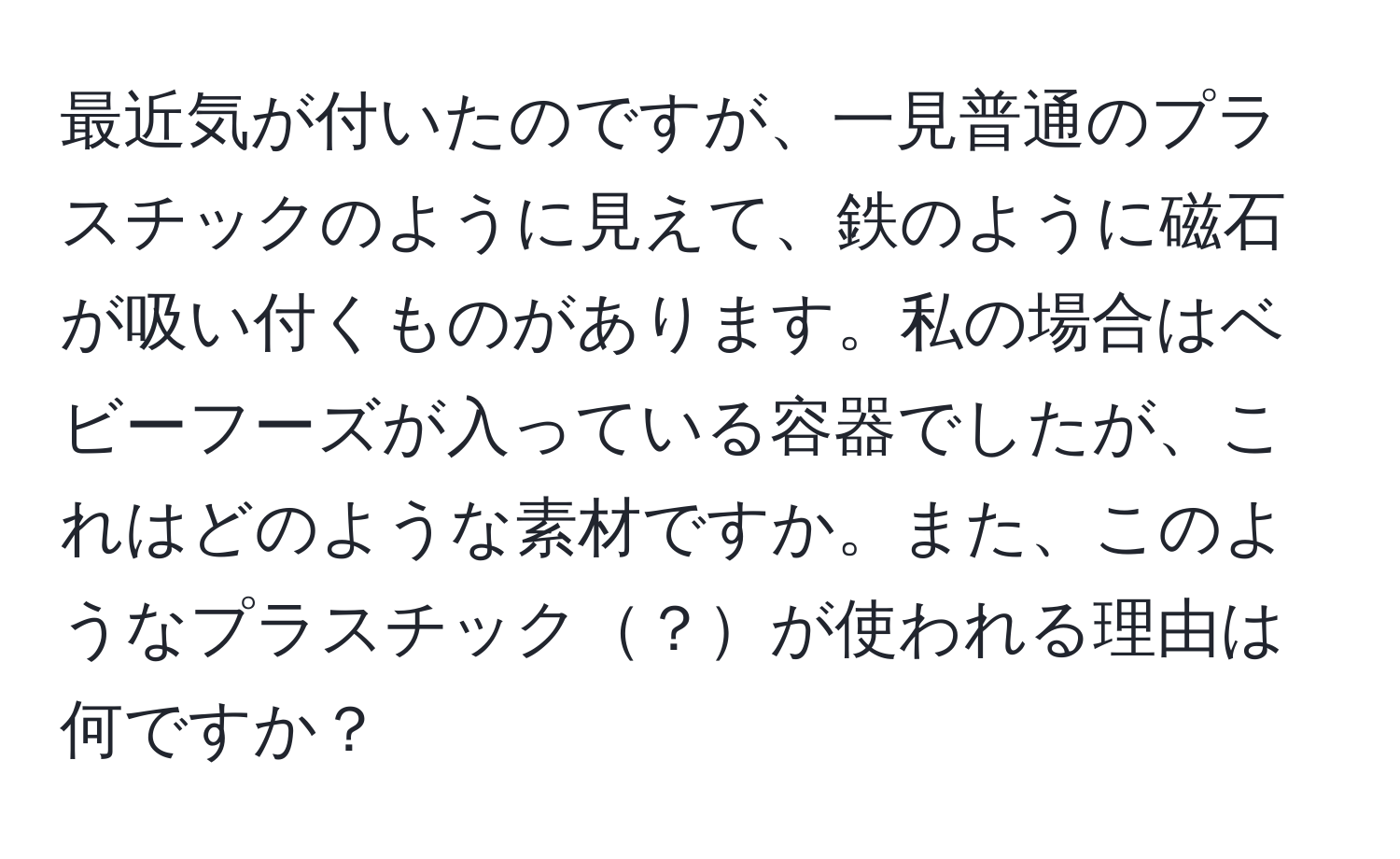 最近気が付いたのですが、一見普通のプラスチックのように見えて、鉄のように磁石が吸い付くものがあります。私の場合はベビーフーズが入っている容器でしたが、これはどのような素材ですか。また、このようなプラスチック？が使われる理由は何ですか？