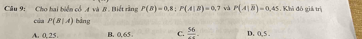 Cho hai biến cố A và B. Biết rằng P(B)=0,8; P(A|B)=0,7 và P(A|overline B)=0,45. Khi đó giá trị
của P(B|A) bằng
A. 0,25. B. 0,65. C.  56/65 . D. 0, 5.