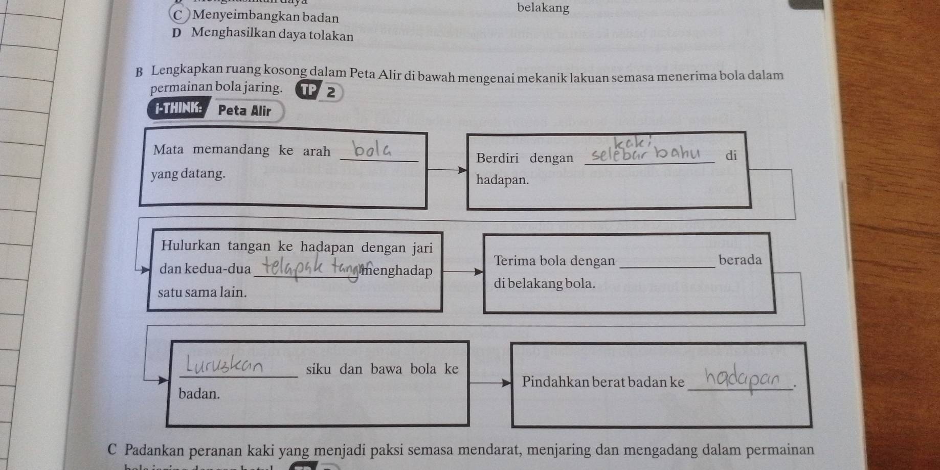 belakang
C Menyeimbangkan badan
D Menghasilkan daya tolakan
B Lengkapkan ruang kosong dalam Peta Alir di bawah mengenai mekanik lakuan semasa menerima bola dalam
permainan bola jaring. 2
i-THINK: Peta Alir
Mata memandang ke arah _di
Berdiri dengan_
yang datang. hadapan.
Hulurkan tangan ke hadapan dengan jari
Terima bola dengan _berada
dan kedua-dua _menghadap
satu sama lain.
di belakang bola.
_
siku dan bawa bola ke
Pindahkan berat badan ke
badan.
_
C Padankan peranan kaki yang menjadi paksi semasa mendarat, menjaring dan mengadang dalam permainan