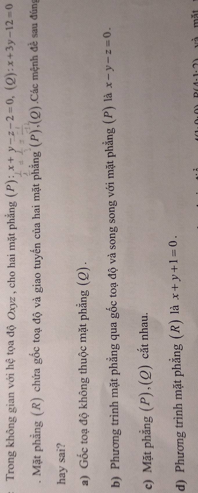 Trong không gian với hệ tọa độ Oxyz , cho hai mặt phẳng (P): x+y-z-2=0, (2): x+3y-12=0. Mặt phẳng (R) chứa gốc toạ độ và giao tuyến của hai mặt phẳng (P),(Q) Các mệnh đề sau đúng
hay sai?
a) Gốc toạ độ không thuộc mặt phẳng (Q).
b) Phương trình mặt phẳng qua gốc toạ độ và song song với mặt phẳng (P) là x-y-z=0.
c) Mặt phẳng (P),(Q) cắt nhau.
d) Phương trình mặt phẳng (R) là x+y+1=0.
D(4· 1· 2) và mặt