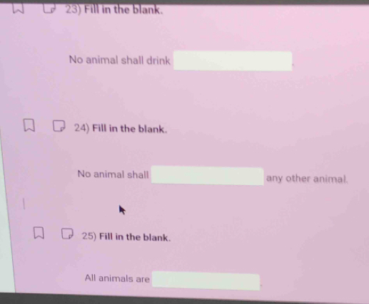 Fill in the blank. 
No animal shall drink 
24) Fill in the blank. 
No animal shall any other animal. 
25) Fill in the blank. 
All animals are