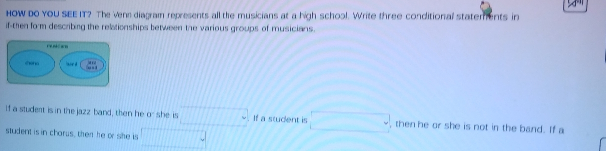 HOW DO YOU SEE IT? The Venn diagram represents all the musicians at a high school. Write three conditional statements in 
if-then form describing the relationships between the various groups of musicians. 
If a student is in the jazz band, then he or she is □. If a student is □ , then he or she is not in the band. If a 
student is in chorus, then he or she is x+cos x