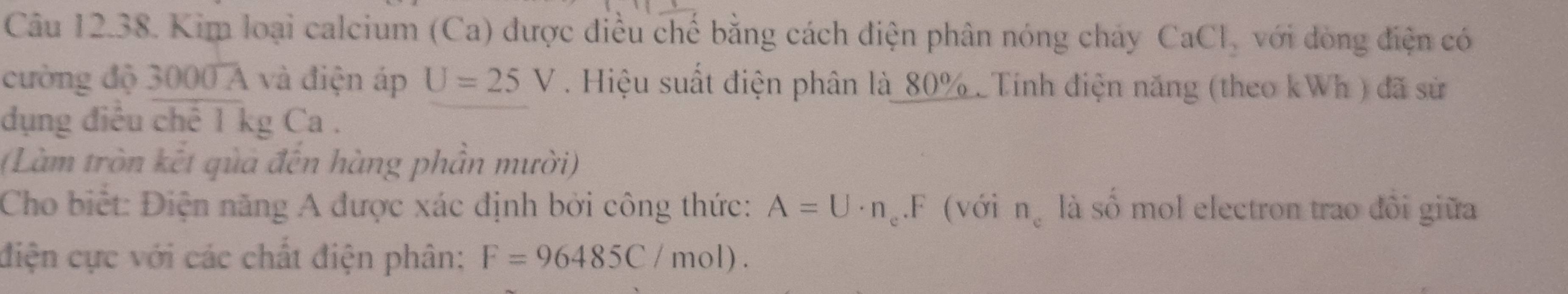 Kim loại calcium (Ca) được điều chế bằng cách điện phân nóng chảy CaCl_2 với dòng điện có 
cường độ 3000 A và điện áp U=25V. Hiệu suất điện phân là_ 80%. Tính điện năng (theo kWh ) đã sử 
dụng điều chế 1 kg Ca . 
(Làm tròn kết qủa đến hàng phần mười) 
Cho biết: Điện năng A được xác định bởi công thức: A=U· n_e.F (với n_c là số mol electron trao đôi giữa 
điện cực với các chất điện phân: F=96485C/mol).