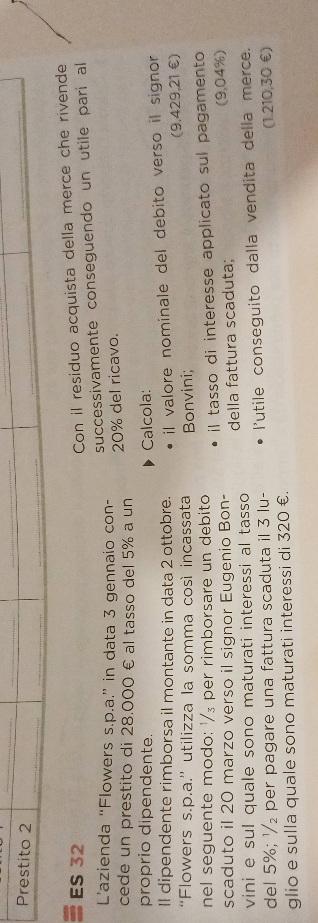 Prestito 2 
_ 
_ 
_ 
_ 
_ 
_ 
ES 32
Con il residuo acquista della merce che rivende 
successivamente conseguendo un utile pari al 
L’'azienda “Flowers s.p.a.” in data 3 gennaio con- 
cede un prestito di 28.000 € al tasso del 5% a un 20% del ricavo. 
proprio dipendente. Calcola: 
Il dipendente rimborsa il montante in data 2 ottobre. 
il valore nominale del debito verso il signor 
(9.429,21 €) 
“Flowers s.p.a.” utilizza la somma così incassata Bonvini; 
nel seguente modo: ¹/₃ per rimborsare un debito 
scaduto il 20 marzo verso il signor Eugenio Bon- il tasso di interesse applicato sul pagamento 
della fattura scaduta; (9,04%) 
vini e sul quale sono maturati interessi al tasso 
del 5%; ½₂ per pagare una fattura scaduta il 3 lu- l'utile conseguito dalla vendita della merce. 
(1.210,30 €) 
glio e sulla quale sono maturati interessi di 320 €.