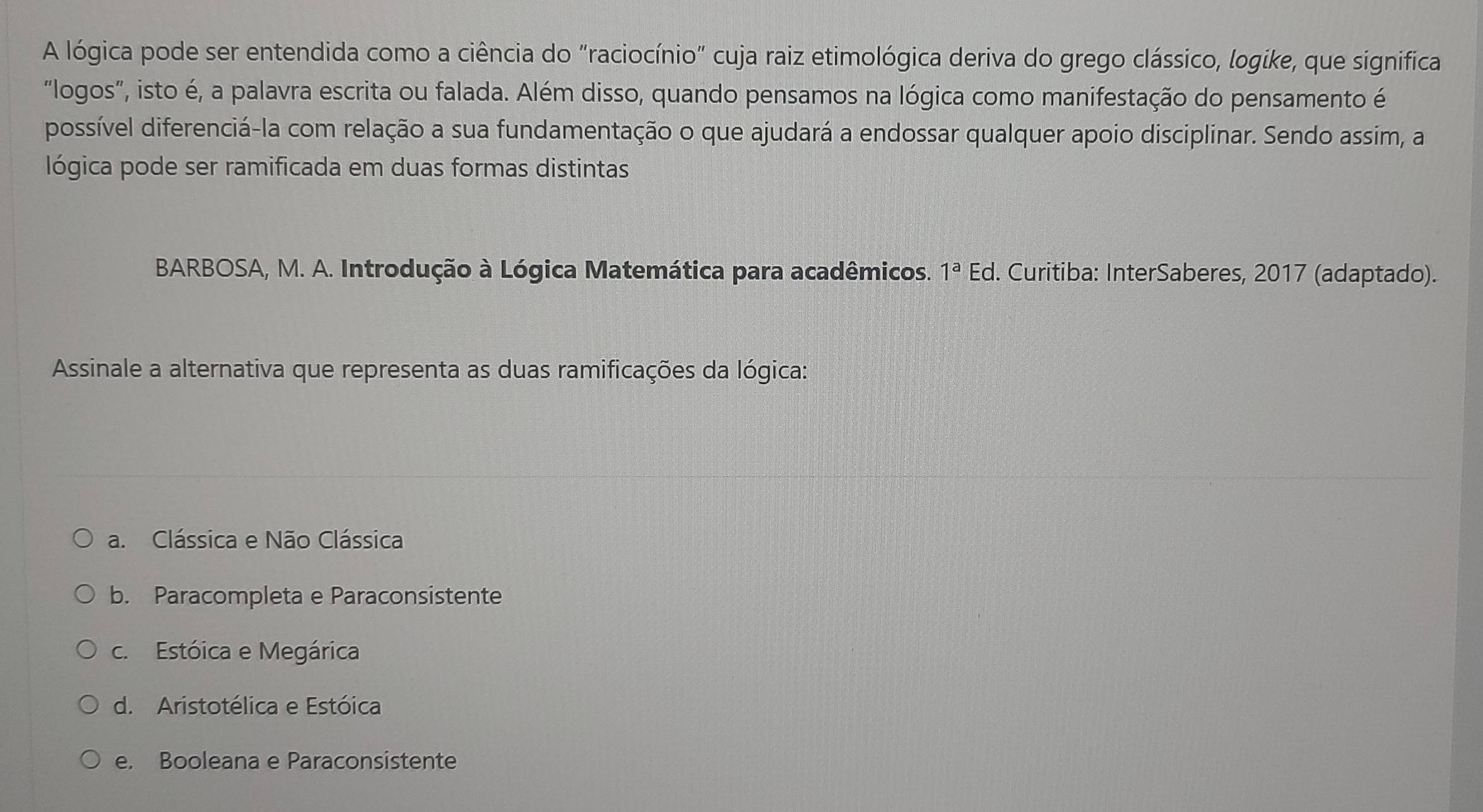 A lógica pode ser entendida como a ciência do "raciocínio" cuja raiz etimológica deriva do grego clássico, logike, que significa
"logos", isto é, a palavra escrita ou falada. Além disso, quando pensamos na lógica como manifestação do pensamento é
possível diferenciá-la com relação a sua fundamentação o que ajudará a endossar qualquer apoio disciplinar. Sendo assim, a
lógica pode ser ramificada em duas formas distintas
BARBOSA, M. A. Introdução à Lógica Matemática para acadêmicos. 1^a Ed. Curitiba: InterSaberes, 2017 (adaptado).
Assinale a alternativa que representa as duas ramificações da lógica:
a. Clássica e Não Clássica
b. Paracompleta e Paraconsistente
c. Estóica e Megárica
d. Aristotélica e Estóica
e. Booleana e Paraconsistente