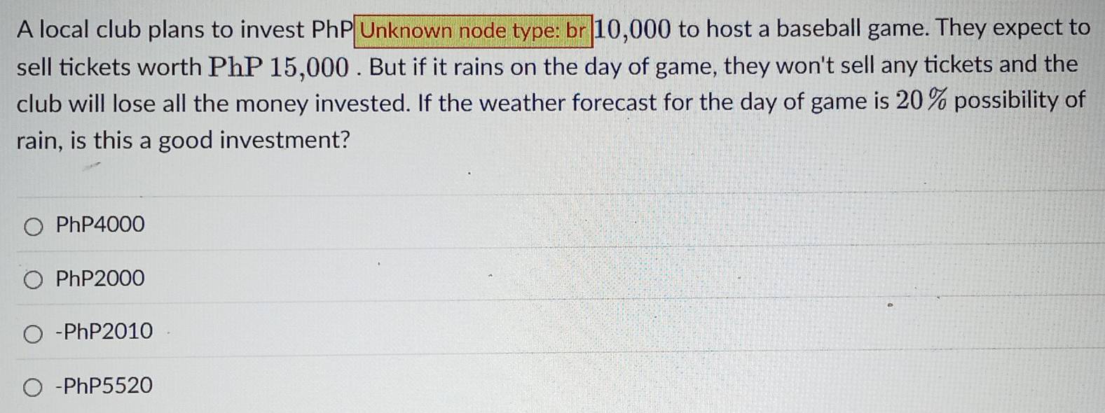 A local club plans to invest PhP Unknown node type: br 10,000 to host a baseball game. They expect to
sell tickets worth PhP 15,000. But if it rains on the day of game, they won't sell any tickets and the
club will lose all the money invested. If the weather forecast for the day of game is 20% possibility of
rain, is this a good investment?
PhP4000
PhP2000
- PhP2010
- PhP5520