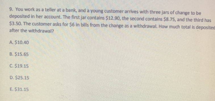 You work as a teller at a bank, and a young customer arrives with three jars of change to be
deposited in her account. The first jar contains $12.90, the second contains $8.75, and the third has
$3.50. The customer asks for $6 in bills from the change as a withdrawal. How much total is deposited
after the withdrawal?
A. $10.40
B. $15.65
C. $19.15
D. $25.15
E. $31.15