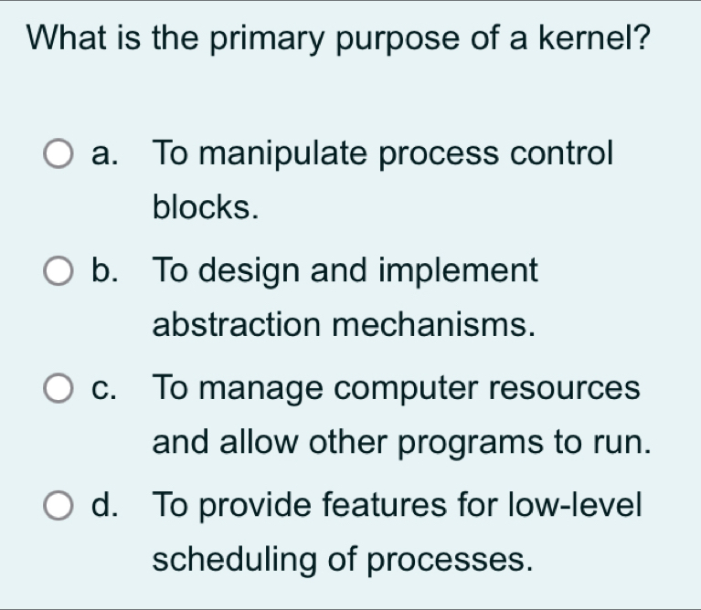 What is the primary purpose of a kernel?
a. To manipulate process control
blocks.
b. To design and implement
abstraction mechanisms.
c. To manage computer resources
and allow other programs to run.
d. To provide features for low-level
scheduling of processes.