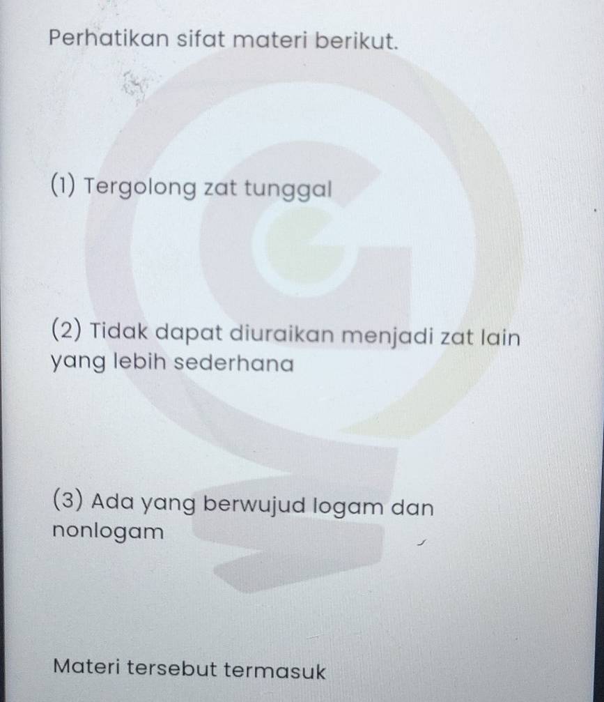 Perhatikan sifat materi berikut. 
(1) Tergolong zat tunggal 
(2) Tidak dapat diuraikan menjadi zat lain 
yang lebih sederhana 
(3) Ada yang berwujud logam dan 
nonlogam 
Materi tersebut termasuk