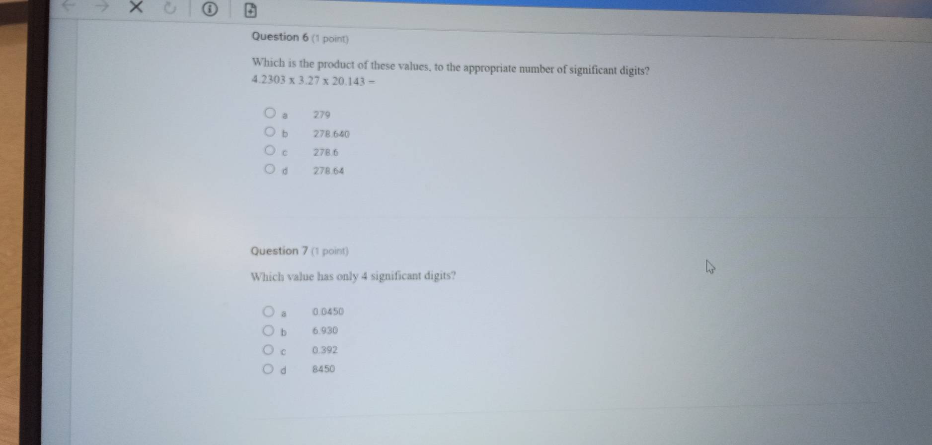 Which is the product of these values, to the appropriate number of significant digits?
4.2303* 3.27* 20.143=
a 279
b 278.640
C 278.6
d 278.64
Question 7 (1 point)
Which value has only 4 significant digits?
0.0450
b 6.930
C 0.392
d 8450