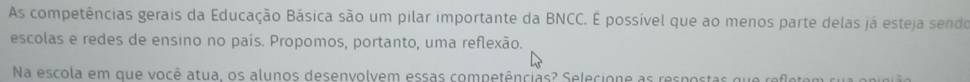 As competências gerais da Educação Básica são um pilar importante da BNCC. É possível que ao menos parte delas já esteja sendo 
escolas e redes de ensino no país. Propomos, portanto, uma reflexão. 
Na escola em que você atua, os alunos desenvolvem essas competências? Selecione as respostas que refletem