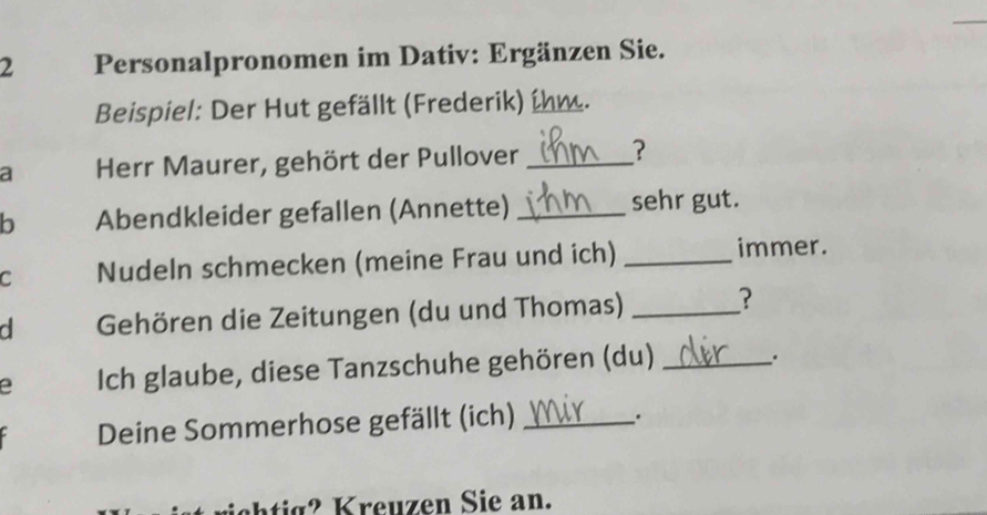 Personalpronomen im Dativ: Ergänzen Sie. 
Beispiel: Der Hut gefällt (Frederik) ihm. 
a Herr Maurer, gehört der Pullover_ 
b Abendkleider gefallen (Annette) _sehr gut. 
C Nudeln schmecken (meine Frau und ich) _immer. 
d Gehören die Zeitungen (du und Thomas) _? 
e Ich glaube, diese Tanzschuhe gehören (du)_ 
. 
Deine Sommerhose gefällt (ich)_ 
.