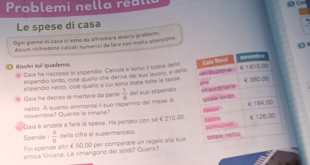 Problemi nella reall 
Cor 
Le spese di casa 
Ogni giorno in casa ci sono da affrontare diversi problemi. 
D 
Alcuni richiedono calcoli numerici da fare con molta attenzione. 
● Risolvi sul quaderno. 
a. Gaia ha riscosso lo stipendio. Calcola e scrivi il totale dello 
stipendio lordo, cioè quello che deriva dal suo lavoro, e dello 
stipendio netto, cioè quello a cui sono state tolte le tasse. 
b. Gaia ha deciso di mettere da parte  1/6  del suo stipendio 
netto. A quanto ammonta il suo risparmio del mese di 
novembre? Quanto le rimane? 
c. Gaia è andata a fare la spesa. Ha portato con sé € 210,00. 
Spende i  4/6  della cifra al supermercato. 
Poi spende altri £ 50,00 per comperare un regalo alla sua 
amica Viviana. Le rimangono dei soldi? Quanti?