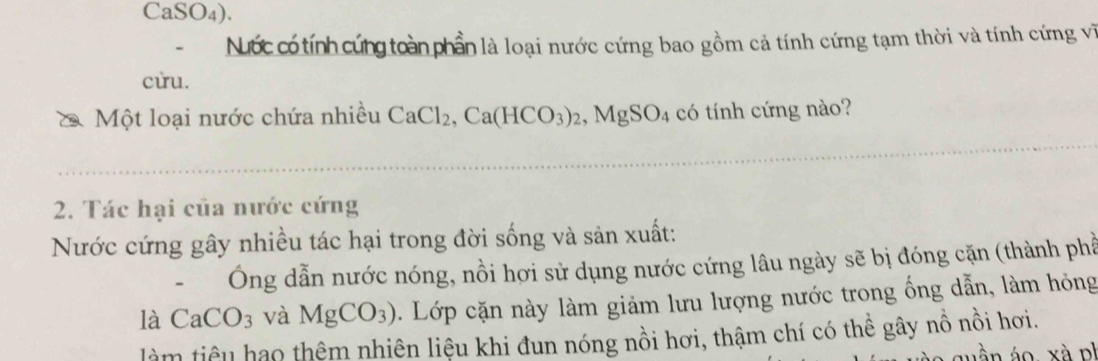 CaSO₄). 
Nớc có tính cứng toàn phần là loại nước cứng bao gồm cả tính cứng tạm thời và tính cứng vi 
cừu. 
Một loại nước chứa nhiều CaCl_2, Ca(HCO_3)_2, MgSO_4 có tính cứng nào? 
2. Tác hại của nước cứng 
Nước cứng gây nhiều tác hại trong đời sống và sản xuất: 
、 Ông dẫn nước nóng, nồi hợi sử dụng nước cứng lâu ngày sẽ bị đóng cặn (thành phầ 
là CaCO_3 và MgCO_3). Lớp cặn này làm giảm lưu lượng nước trong ống dẫn, làm hỏng 
làm tiêu hạo thêm nhiên liệu khi đun nóng nổi hơi, thậm chí có thể gây nổ nổi hơi.