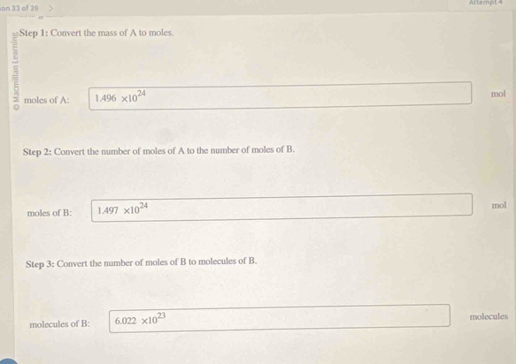 ion 33 of 39 Atterpt 4 
Step 1: Convert the mass of A to moles. 
5 1.496* 10^(24)
moles of A: mol 
Step 2: Convert the number of moles of A to the number of moles of B. 
moles of B: 1.497* 10^(24) mol
Step 3: Convert the number of moles of B to molecules of B. 
molecules of B: 6.022* 10^(23) molecules