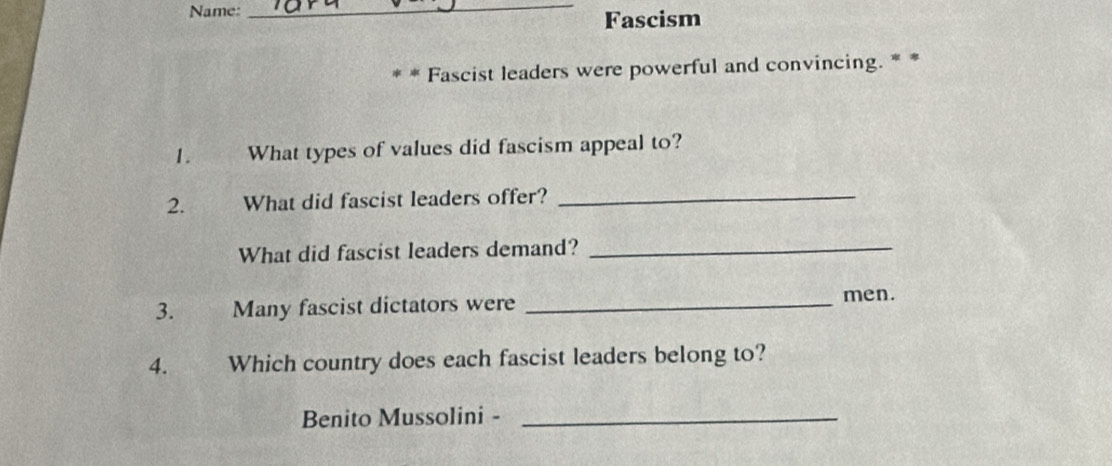 Name: 
_ 
Fascism 
* * Fascist leaders were powerful and convincing. * * 
1. What types of values did fascism appeal to? 
2. What did fascist leaders offer?_ 
What did fascist leaders demand?_ 
3. Many fascist dictators were_ 
men. 
4. Which country does each fascist leaders belong to? 
Benito Mussolini -_