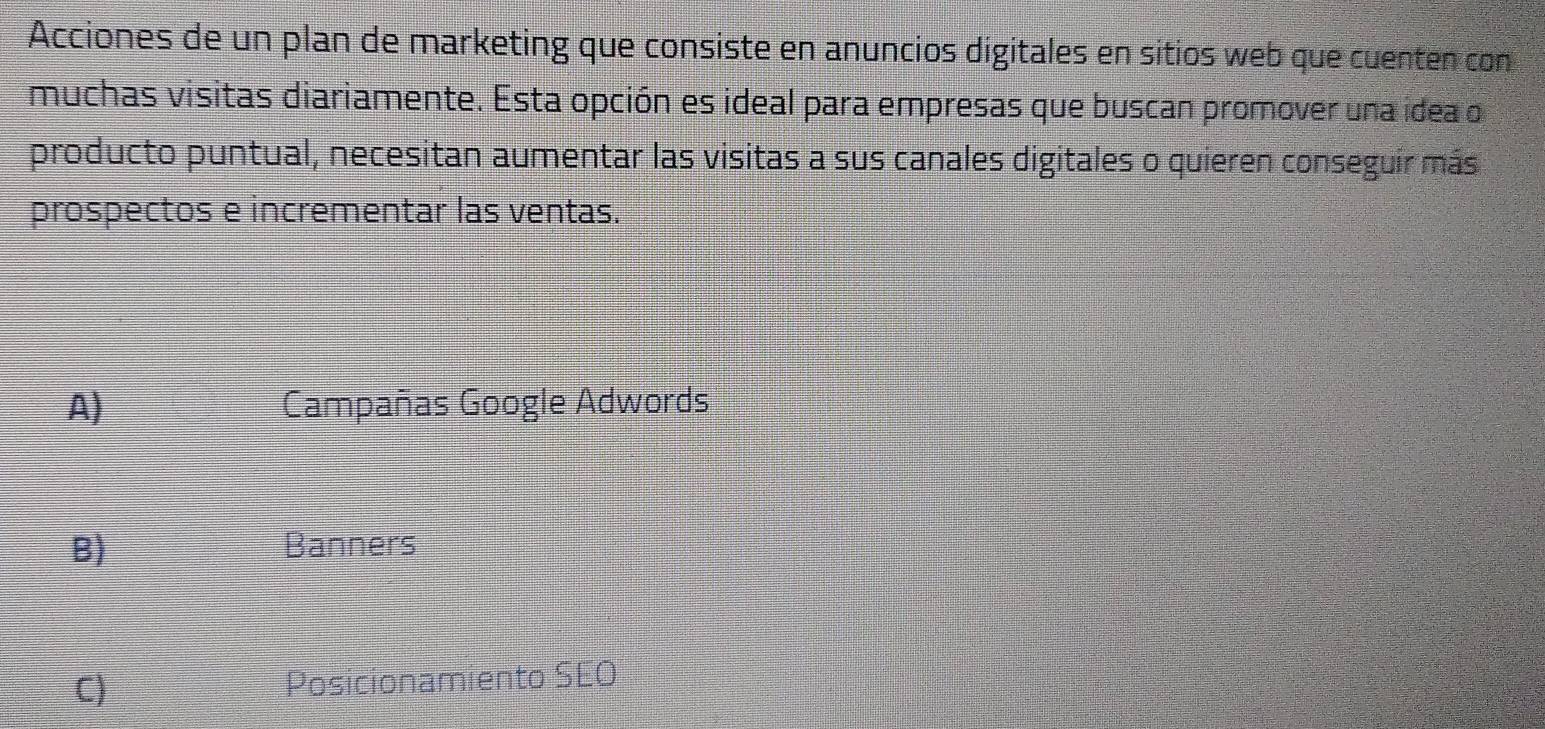 Acciones de un plan de marketing que consiste en anuncios digitales en sitios web que cuenten con
muchas visitas diariamente. Esta opción es ideal para empresas que buscan promover una idea o
producto puntual, necesitan aumentar las visitas a sus canales digitales o quieren conseguir más
prospectos e incrementar las ventas.
A) Campañas Google Adwords
B) Banners
C) Posicionamiento SEO