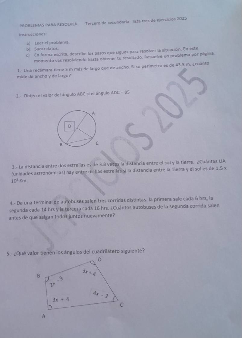 PROBLEMAS PARA RESOLVER. Tercero de secundaria lista tres de ejercícios 2025
Instrucciones:
a) Leer el problema.
b) Sacar datos.
c) En forma escrita, describe los pasos que sigues para resolver la situación. En este
momento vas resolviendo hasta obtener tu resultado. Resuelve un problema por página.
1.- Una recámara tiene 5 m más de largo que de ancho. Si su perímetro es de 43.5 m, ¿cuánto
mide de ancho y de largo?
2.- Obtén el valor del ángulo ABC si el ángulo ADC=85

3.- La distancia entre dos estrellas es de 3.8 veces la distancia entre el sol y la tierra. ¿Cuántas UA
(unidades astronómicas) hay entre dichas estrellas si la distancia entre la Tierra y el sol es de 1.5 x
10^3km.
4.- De una terminal de autobuses salen tres corridas distintas: la primera sale cada 6 hrs, la
segunda cada 14 hrs y la tercera cada 16 hrs. ¿Cuántos autobuses de la segunda corrida salen
antes de que salgan todos juntos nuevamente?
5.- ¿Qué valor tienen los ángulos del cuadrilátero siguiente?