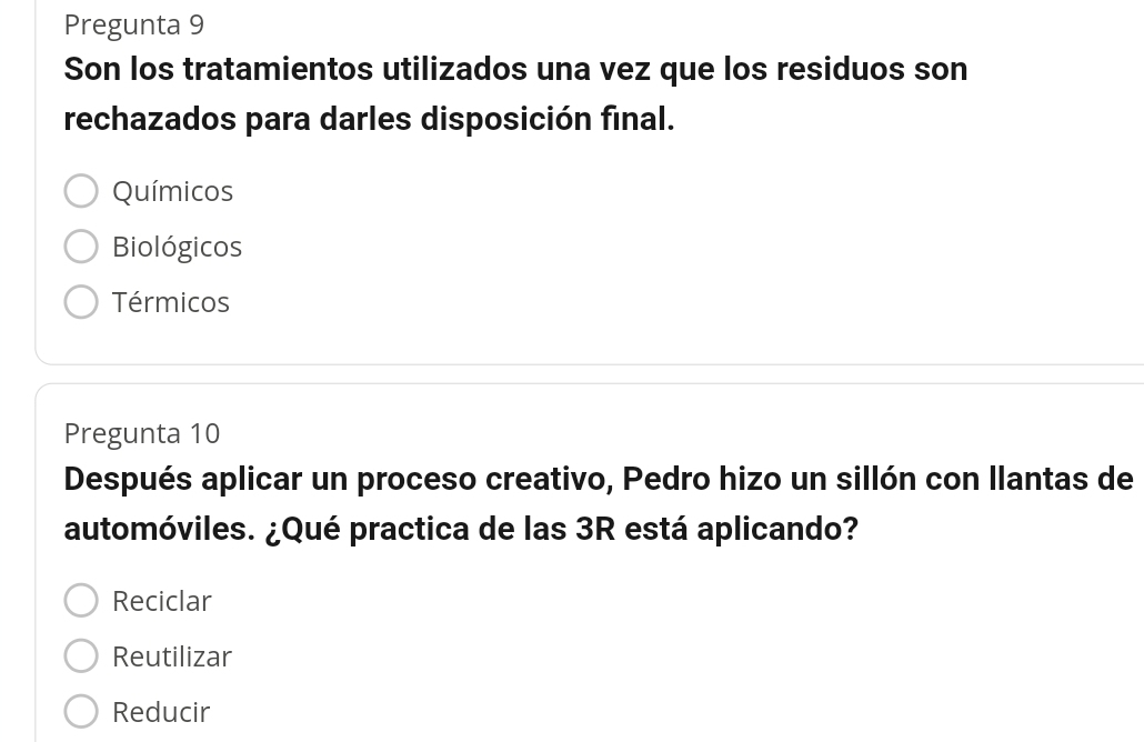 Pregunta 9
Son los tratamientos utilizados una vez que los residuos son
rechazados para darles disposición final.
Químicos
Biológicos
Térmicos
Pregunta 10
Después aplicar un proceso creativo, Pedro hizo un sillón con llantas de
automóviles. ¿Qué practica de las 3R está aplicando?
Reciclar
Reutilizar
Reducir