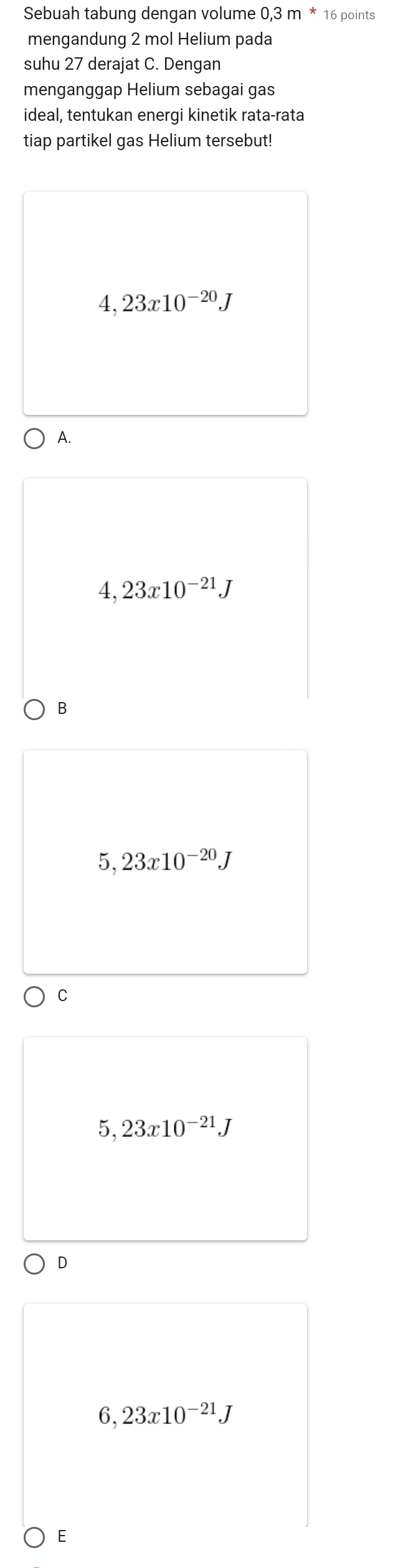 Sebuah tabung dengan volume 0,3 m * 16 points
mengandung 2 mol Helium pada
suhu 27 derajat C. Dengan
menganggap Helium sebagai gas
ideal, tentukan energi kinetik rata-rata
tiap partikel gas Helium tersebut!
4,23x10^(-20)J
A.
4,23x10^(-21)J
B
5,23x10^(-20)J
C
5,23x10^(-21)J
D
6,23x10^(-21)J
E