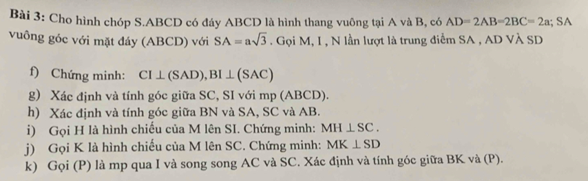 Cho hình chóp S. ABCD có đáy ABCD là hình thang vuông tại A và B, có AD=2AB=2BC=2a; SA 
vuông góc với mặt đáy (ABCD) với SA=asqrt(3). Gọi M, I , N lần lượt là trung điểm SA , AD VÀ SD
f) Chứng minh: CI⊥ (SAD), BI⊥ (SAC)
g) Xác định và tính góc giữa SC, SI với mp (ABCD). 
h) Xác định và tính góc giữa BN và SA, SC và AB. 
i) Gọi H là hình chiếu của M lên SI. Chứng minh: MH⊥ SC. 
j) Gọi K là hình chiếu của M lên SC. Chứng minh: MK⊥ SD
k) Gọi (P) là mp qua I và song song AC và SC. Xác định và tính góc giữa BK và (P).