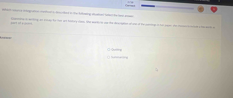 Which source integration method is described in the following situation? Select the best answer. 
Giannina is writing an essay for her art history class. She wants to use the description of one of the paintings in her paper; she chooses to include a few words as 
part of a point. 
Answer 
Quoting 
Summarizing