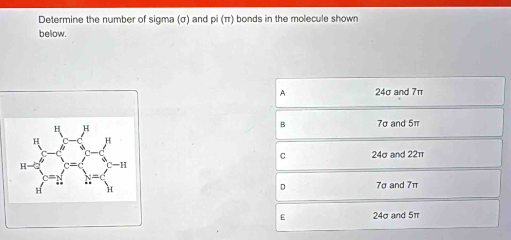 Determine the number of sigma (σ) and pi(π ) bonds in the molecule shown
below.
A 24σ and 7π
beginarrayr H_1-5□  hline Hendarray =∈t _r=14= 2^(14)/sqrt(3) x-5^(N=frac N) n=sumlimits _1^N-1 nendarray.
B 7σ and 5π
C 24σ and 22π
D 7σ and 7π
E 24σ and 5π