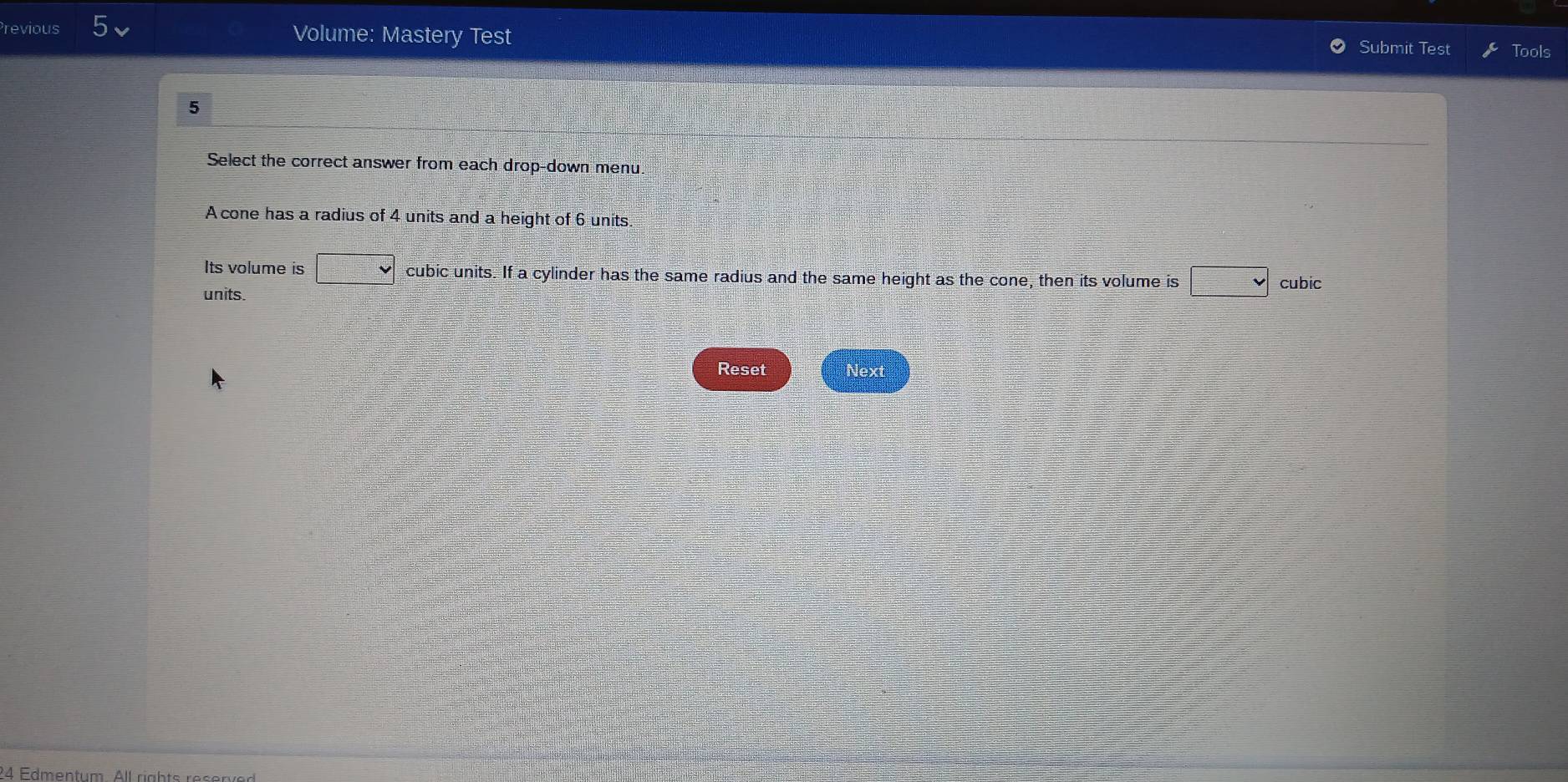 Previous Volume: Mastery Test 
Submit Test Tools 
5 
Select the correct answer from each drop-down menu 
A cone has a radius of 4 units and a height of 6 units
Its volume is =□° cubic units. If a cylinder has the same radius and the same height as the cone, then its volume is cubic 
units. 
Reset Next 
24 Edmentum All rights reser