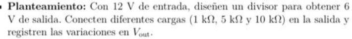 Planteamiento: Con 12 V de entrada, diseñen un divisor para obtener 6
V de salida. Conecten diferentes cargas (1 kΩ, 5 kΩ y 10 kΩ) en la salida y
registren las variaciones en Vout.