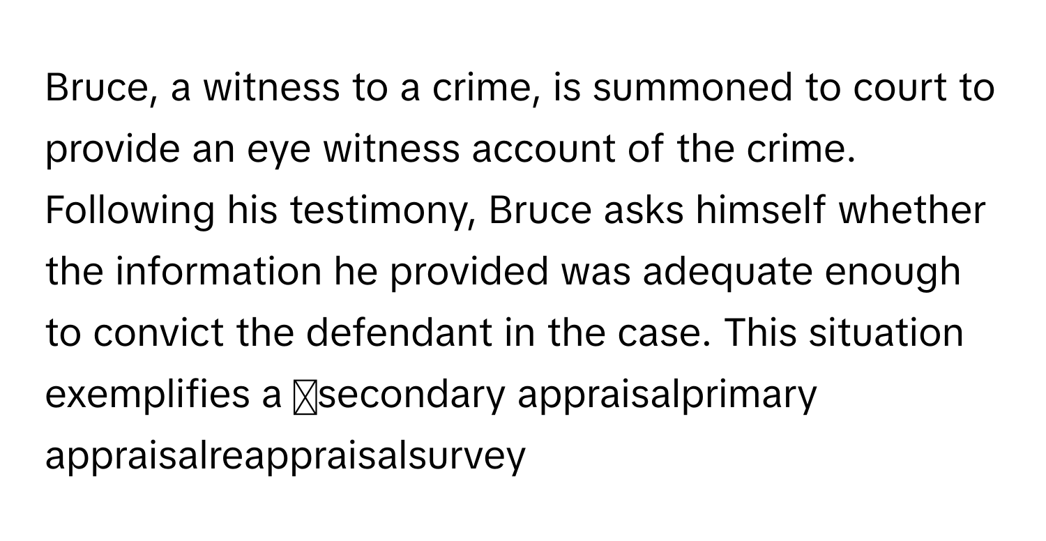 Bruce, a witness to a crime, is summoned to court to provide an eye witness account of the crime. Following his testimony, Bruce asks himself whether the information he provided was adequate enough to convict the defendant in the case. This situation exemplifies a ◻secondary appraisalprimary appraisalreappraisalsurvey