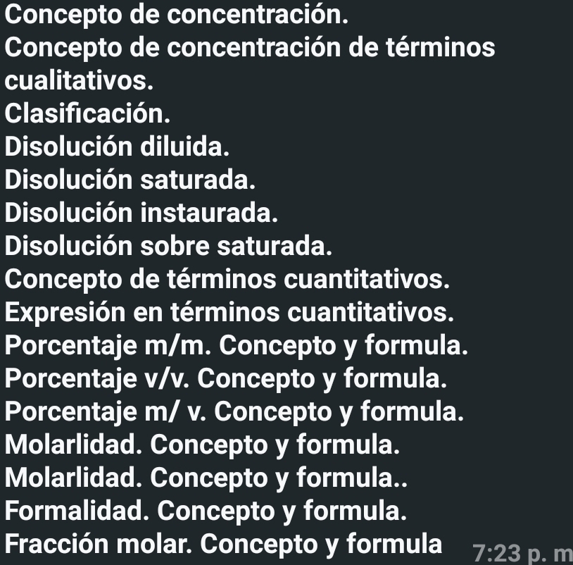 Concepto de concentración. 
Concepto de concentración de términos 
cualitativos. 
Clasificación. 
Disolución diluida. 
Disolución saturada. 
Disolución instaurada. 
Disolución sobre saturada. 
Concepto de términos cuantitativos. 
Expresión en términos cuantitativos. 
Porcentaje m/m. Concepto y formula. 
Porcentaje v/v. Concepto y formula. 
Porcentaje m/ v. Concepto y formula. 
Molarlidad. Concepto y formula. 
Molarlidad. Concepto y formula.. 
Formalidad. Concepto y formula. 
Fracción molar. Concepto y formula 7:23 p. m