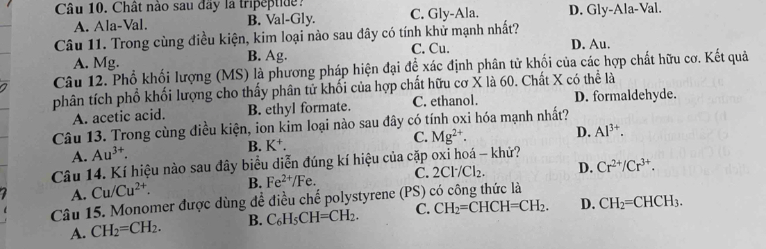 Chât nào sau đây la tripeptide?
A. Ala-Val. B. Val-Gly. C. Gly-Ala. D. Gly-Ala-Val.
Câu 11. Trong cùng điều kiện, kim loại nào sau đây có tính khử mạnh nhất?
C. Cu.
A. Mg. B. Ag. D. Au.
Câu 12. Phổ khối lượng (MS) là phương pháp hiện đại để xác định phân tử khối của các hợp chất hữu cơ. Kết quả
phân tích phổ khối lượng cho thấy phân tử khối của hợp chất hữu cơ X là 60. Chất X có thể là
A. acetic acid. B. ethyl formate. C. ethanol. D. formaldehyde.
Câu 13. Trong cùng điều kiện, ion kim loại nào sau đây có tính oxi hóa mạnh nhất?
A. Au^(3+). B. K⁺. C. Mg^(2+).
D. Al^(3+). 
Câu 14. Kí hiệu nào sau đây biểu diễn đúng kí hiệu của cặp oxi hoá - khử?
C. 2Cl^-/Cl_2.
D. Cr^(2+)/Cr^(3+).
A. Cu/Cu^(2+).
B. Fe^(2+)/Fe. 
Câu 15. Monomer được dùng để điều chế polystyrene (PS) có công thức là
A. CH_2=CH_2. B. C_6H_5CH=CH_2. C. CH_2=CHCH=CH_2. D. CH_2=CHCH_3.