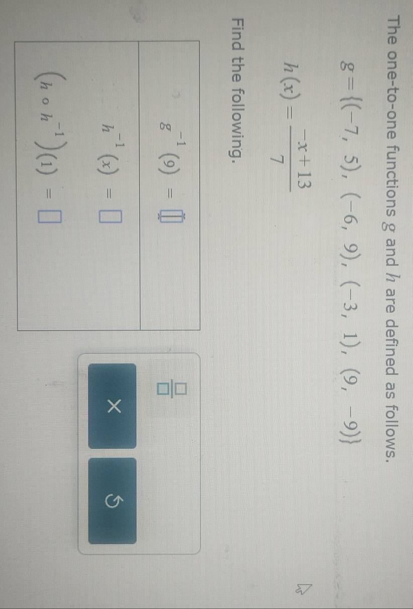 The one-to-one functions g and h are defined as follows.
g= (-7,5),(-6,9),(-3,1),(9,-9)
h(x)= (-x+13)/7 
Find the following.
 □ /□  
×