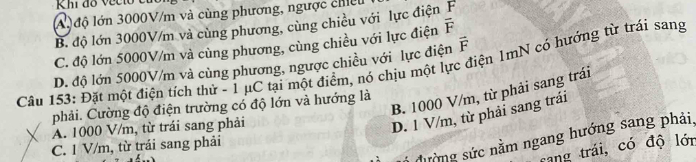 Khi đo vec to
Al độ lớn 3000V/m và cùng phương, ngược chiếu
B. độ lớn 3000V/m và cùng phương, cùng chiều với lực điện F
C. độ lớn 5000V/m và cùng phương, cùng chiều với lực điện vector F
D. độ lớn 5000V/m và cùng phương, ngược chiều với lực điện vector F
Câu 153: Đặt một điện tích thử - 1 μC tại một điểm, nó chịu một lực điện 1mN có hướng từ trái sang
B. 1000 V/m, từ phải sang trái
phải. Cường độ điện trường có độ lớn và hướng là
A. 1000 V/m, từ trái sang phải
D. 1 V/m, từ phải sang trái
sường sức nằm ngang hướng sang phải,
C. 1 V/m, từ trái sang phải
sang trái, có độ lớn