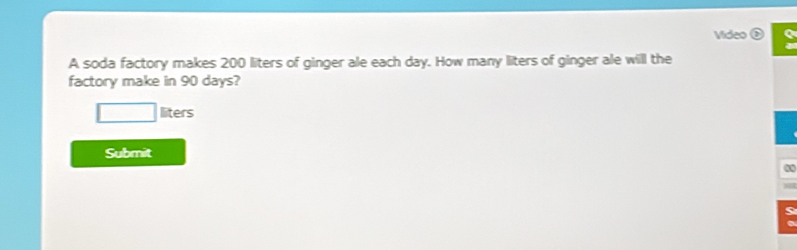 Video 
A soda factory makes 200 liters of ginger ale each day. How many liters of ginger ale will the 
factory make in 90 days?
liters
Submit 
0