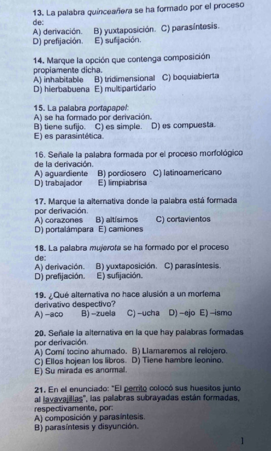 La palabra quinceañera se ha formado por el proceso
de:
A) derivación. B) yuxtaposición. C) parasíntesis.
D) prefijación. E) sufijación.
14. Marque la opción que contenga composición
propiamente dicha.
A) inhabitable B) tridimensional C) boquiabierta
D) hierbabuena E) multipartidario
15. La palabra portapapel:
A) se ha formado por derivación.
B) tiene sufijo. C) es simple. D) es compuesta.
E) es parasintética.
16. Señale la palabra formada por el proceso morfológico
de la derivación.
A) aguardiente B) pordiosero C) latinoamericano
D) trabajador E) limpiabrisa
17. Marque la alternativa donde la palabra está formada
por derivación.
A) corazones B) altísimos C) cortavientos
D) portalámpara E) camiones
18. La palabra mujerota se ha formado por el proceso
de:
A) derivación. B) yuxtaposición. C) parasíntesis.
D) prefijación. E) sufijación.
19. ¿Qué alternativa no hace alusión a un morfema
derivativo despectivo?
A) -aco B) -zuela C) -ucha D) -ejo E) -ismo
20. Señale la alternativa en la que hay palabras formadas
por derivación.
A) Comí tocino ahumado. B) Llamaremos al relojero.
C) Ellos hojean los libros. D) Tiene hambre leonino.
E) Su mirada es anormal.
21. En el enunciado: "El perrito colocó sus huesitos junto
al lavavajillas', las palabras subrayadas están formadas,
respectivamente, por:
A) composición y parasíntesis.
B) parasíntesis y disyunción.
]