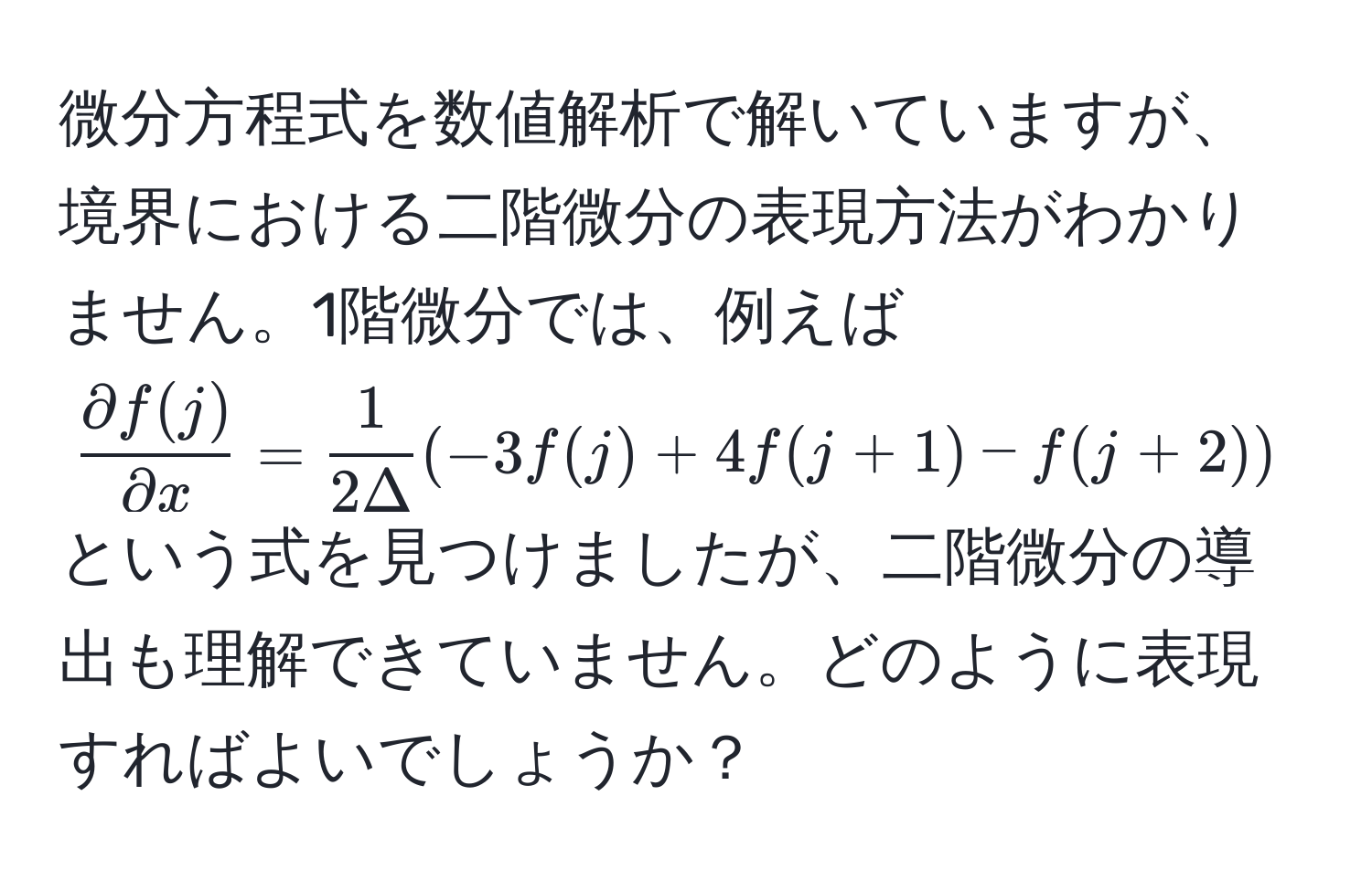 微分方程式を数値解析で解いていますが、境界における二階微分の表現方法がわかりません。1階微分では、例えば ( partial f(j)/partial x  =  1/2Delta ( -3f(j) + 4f(j+1) - f(j+2))) という式を見つけましたが、二階微分の導出も理解できていません。どのように表現すればよいでしょうか？