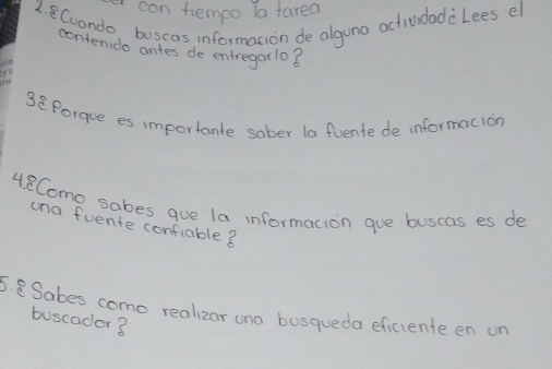 con tempo la farea 
1. 8Cuondo, buscas informacion de alguno actividadclees el 
conten do antes de entregarlo8 
3overset c^((circ)) Porque es importante sober la fvente de informacion 
4. 8Como sabes que la informacion gue buscas es de 
una fuente confiable ? 
5. Sabes como realizor ono busqueda eficiente en on 
buscador3