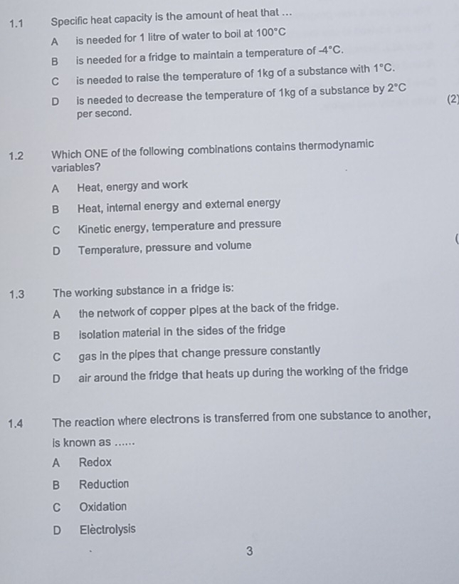 1.1 Specific heat capacity is the amount of heat that …..
A is needed for 1 litre of water to boil at 100°C
B is needed for a fridge to maintain a temperature of -4°C.
C is needed to raise the temperature of 1kg of a substance with 1°C.
D is needed to decrease the temperature of 1kg of a substance by 2°C (2)
per second.
1.2 Which ONE of the following combinations contains thermodynamic
variables?
A Heat, energy and work
B Heat, internal energy and external energy
C Kinetic energy, temperature and pressure
D Temperature, pressure and volume 
1.3 The working substance in a fridge is:
A the network of copper pipes at the back of the fridge.
B isolation material in the sides of the fridge
C gas in the pipes that change pressure constantly
D air around the fridge that heats up during the working of the fridge
1.4 The reaction where electrons is transferred from one substance to another,
is known as ......
A Redox
B Reduction
C Oxidation
D Electrolysis
3