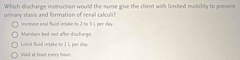 Which discharge instruction would the nurse give the client with limited mobility to prevent
urinary stasis and formation of renal calculi?
Increase oral fluid intake to 2 to 3 L per day.
Maintain bed rest after discharge.
Limit fluid intake to 1 L per day.
Void at least every hour.