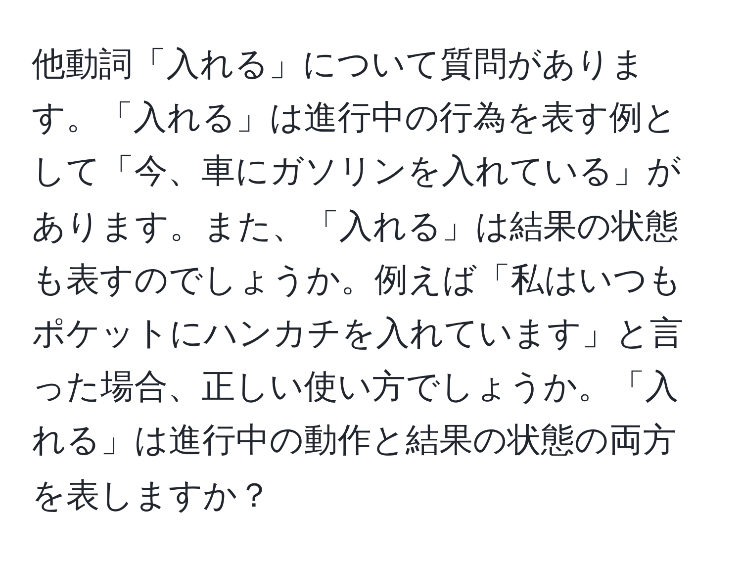 他動詞「入れる」について質問があります。「入れる」は進行中の行為を表す例として「今、車にガソリンを入れている」があります。また、「入れる」は結果の状態も表すのでしょうか。例えば「私はいつもポケットにハンカチを入れています」と言った場合、正しい使い方でしょうか。「入れる」は進行中の動作と結果の状態の両方を表しますか？