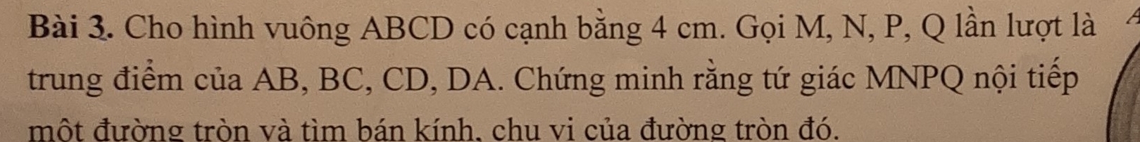 Cho hình vuông ABCD có cạnh bằng 4 cm. Gọi M, N, P, Q lần lượt là 
trung điểm của AB, BC, CD, DA. Chứng minh rằng tứ giác MNPQ nội tiếp 
một đường tròn và tìm bán kính, chu vi của đường tròn đó.