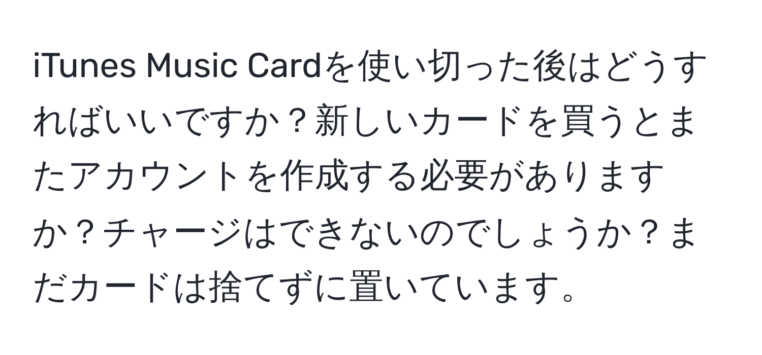 iTunes Music Cardを使い切った後はどうすればいいですか？新しいカードを買うとまたアカウントを作成する必要がありますか？チャージはできないのでしょうか？まだカードは捨てずに置いています。