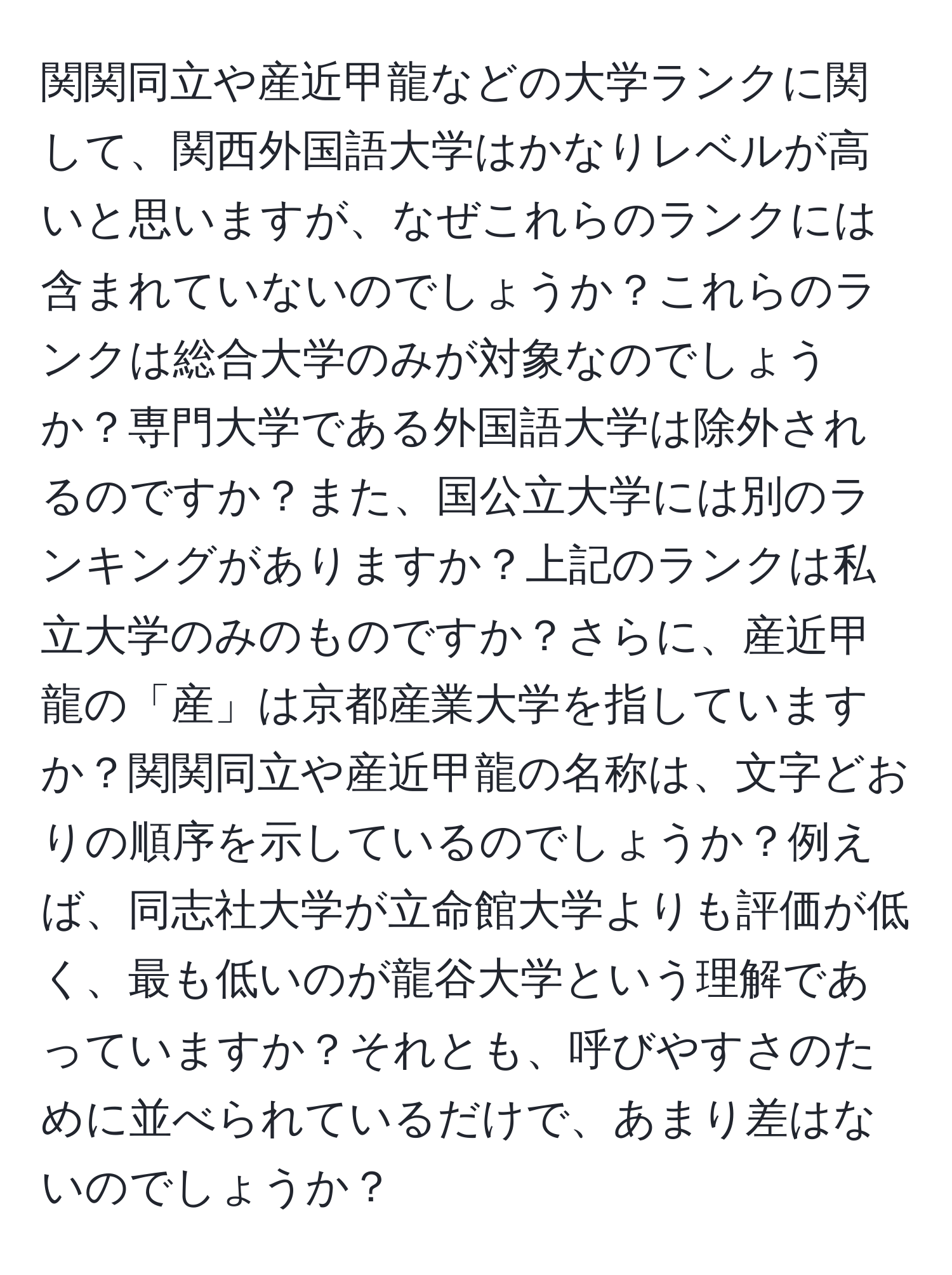 関関同立や産近甲龍などの大学ランクに関して、関西外国語大学はかなりレベルが高いと思いますが、なぜこれらのランクには含まれていないのでしょうか？これらのランクは総合大学のみが対象なのでしょうか？専門大学である外国語大学は除外されるのですか？また、国公立大学には別のランキングがありますか？上記のランクは私立大学のみのものですか？さらに、産近甲龍の「産」は京都産業大学を指していますか？関関同立や産近甲龍の名称は、文字どおりの順序を示しているのでしょうか？例えば、同志社大学が立命館大学よりも評価が低く、最も低いのが龍谷大学という理解であっていますか？それとも、呼びやすさのために並べられているだけで、あまり差はないのでしょうか？