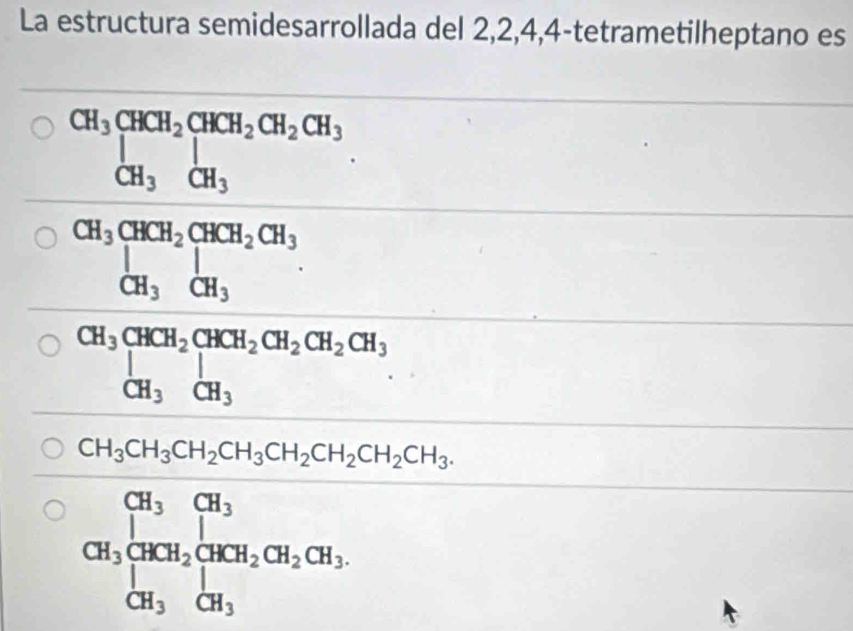 La estructura semidesarrollada del 2, 2, 4, 4 -tetrametilheptano es
beginarrayr CH_3CHCH_2CHCH_2CH_3 CH_3CH_3 H_3^((circ)
frac CH_3)CH_2CH_3CO_3,OH_CH_3+CH_2, CHCl_3, CH_2Cl_2+C_3, OH_2ICH_3, CH_3,OH_2Cl_2(H_2O)
CH_3CH_3CH_2CH_3CH_2CH_2CH_2CH_3.
CH_3beginarrayl CH_3CH_2 CH_2CH_2CH_2CH_2CH_3, CH_3endarray.