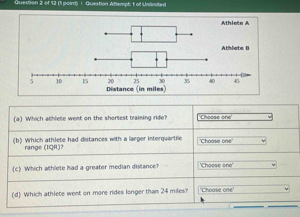 Question Attempt: 1 of Unlimited 
(a) Which athlete went on the shortest training ride? 'Choose one' 
(b) Which athlete had distances with a larger interquartile 'Choose one' 
range (IQR)? 
(c) Which athlete had a greater median distance? 'Choose one' 
(d) Which athlete went on more rides longer than 24 miles? 'Choose one' 
__