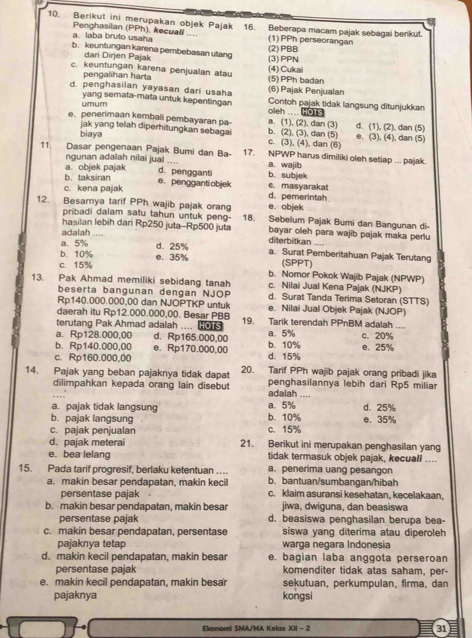 Berikut ini merupakan objek Pajak 16. Beberapa macam pajak sebagai berikut.
Penghasilan (PPh), kecuali .... (1) PPh perseorangan
a.laba bruto usaha
b. keuntungan karena pembebasan utang (3)PPN (2)PBB
dari Dirjen Pajak
(4) Cukai
c. keuntungan karena penjualan atau (5) PPh badan
pengalihan harta
d. penghasilan yayasan dari usaha (6) Pajak Penjualan
yang semata-mata untuk kepentingan Contoh pajak tidak langsung ditunjukkan
umum
oleh .... HOTS
e penerimaan kembali pembayaran pa- a. (1), (2), dan (3) d. (1), (2), dan (5)
jak yang telah diperhitungkan sebagai b. (2), (3), dan (5) e. (3), (4), dan (5)
biaya c. (3), (4), dan (6)
11. Dasar pengenaan Pajak Bumi dan Ba- 17. NPWP harus dimiliki oleh setiap ... pajak.
ngunan adalah nilai jual a. wajib
a. objek pajak d. pengganti b. subjek
b. taksiran e. pengganti objek c. masyarakat
c. kena pajak d. pemerintah
12、 Besarnya tarif PPh wajib pajak orang e. objek
pribadi dalam satu tahun untuk peng- 18. Sebelum Pajak Bumi dan Bangunan di-
hasilan lebih dari Rp250 juta-Rp500 juta bayar oleh para wajib pajak maka perlu
adalah .... diterbitkan ....
a. 5% d.25% a. Surat Pemberitahuan Pajak Terutang
b. 10% e. 35% (SPPT)
c、15% b. Nomor Pokok Wajib Pajak (NPWP)
13. Pak Ahmad memiliki sebidang tanah c. Nilai Jual Kena Pajak (NJKP)
beserta bangunan dengan NJOP d. Surat Tanda Terima Setoran (STTS)
Rp140.000.000,00 dan NJOPTKP untuk e. Nilai Jual Objek Pajak (NJOP)
daerah itu Rp12.000.000,00. Besar PBB
terutang Pak Ahmad adalah .... HOTS 19. Tarik terendah PPnBM adalah_
a. Rp128.000,00 d. Rp165.000,00 a. 5% c. 20%
b. Rp140.000,00 e. Rp170.000,00 b. 10% e. 25%
c. Rp160.000,00 d. 15%
14. Pajak yang beban pajaknya tidak dapat 20. Tarif PPh wajib pajak orang pribadi jika
dilimpahkan kepada orang lain disebut penghasilannya lebih dari Rp5 miliar
. adalah ....
a. pajak tidak langsung a. 5% d. 25%
b. 10%
b. pajak langsung e. 35%
c. pajak penjualan c. 15%
d. pajak meterai 21. Berikut ini merupakan penghasilan yang
e. bea lelang tidak termasuk objek pajak, kecuali ....
15. Pada tarif progresif, berlaku ketentuan … a. penerima uang pesangon
a. makin besar pendapatan, makin kecil b. bantuan/sumbangan/hibah
persentase pajak c. klaim asuransi kesehatan, kecelakaan,
b. makin besar pendapatan, makin besar jiwa, dwiguna, dan beasiswa
persentase pajak d. beasiswa penghasilan berupa bea-
c. makin besar pendapatan, persentase siswa yang diterima atau diperoleh
pajaknya tetap warga negara Indoneșia
d. makin kecil pendapatan, makin besar e. bagian laba anggota perseroan
persentase pajak komenditer tidak atas saham, per-
e. makin kecil pendapatan, makin besar sekutuan, perkumpulan, firma, dan
pajaknya kongsi
Ekonomi SMA/MA Kelas XII - 2 31